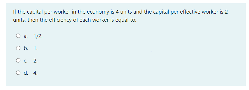 If the capital per worker in the economy is 4 units and the capital per effective worker is 2
units, then the efficiency of each worker is equal to:
O a. 1/2.
O b. 1.
О с. 2.
O d. 4.