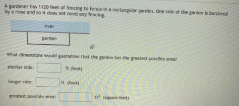 gardener has 1120 feet of fencing to fence in a rectangular garden. One side of the garden is bordered
by a river and so it does not need any fencing.
river
garden
What dimenstons would guarantee that the garden has the greatest possible area?
shorter side:
ft (feet)
longer side:
ft (feet)
greatest possible area:
ft
(square-feet)
