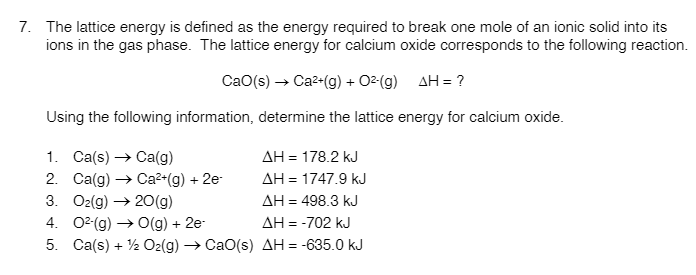 7. The lattice energy is defined as the energy required to break one mole of an ionic solid into its
ions in the gas phase. The lattice energy for calcium oxide corresponds to the following reaction.
CaO(s) → Ca2-(g) + 02 (g)
AH = ?
Using the following information, determine the lattice energy for calcium oxide.
1. Ca(s) → Ca(g)
AH = 178.2 kJ
2. Ca(g) → Ca²•(g) + 2e-
3. O2(g) → 2O(g)
AH = 1747.9 kJ
AH = 498.3 kJ
4. 02(g) → O(g) + 2e-
5. Ca(s) + 2 O2(g) → CaO(s) AH = -635.0 kJ
AH = -702 kJ

