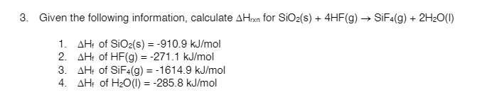 3. Given the following information, calculate AHrxn for SIO2(s) + 4HF(g) → SIF4(g) + 2H2O(I)
1. AH; of SiO2(s) = -910.9 kJ/mol
2. AH: of HF(g) = -271.1 kJ/mol
3. AH: of SIF4(g) = -1614.9 kJ/mol
4. AH; of H20(1) = -285.8 kJ/mol
