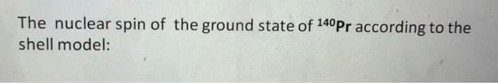 The nuclear spin of the ground state of 140Pr according to the
shell model:
