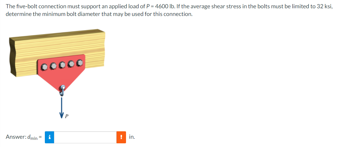The five-bolt connection must support an applied load of P = 4600 lb. If the average shear stress in the bolts must be limited to 32 ksi,
determine the minimum bolt diameter that may be used for this connection.
00000
Answer: dmin =
i
! in.