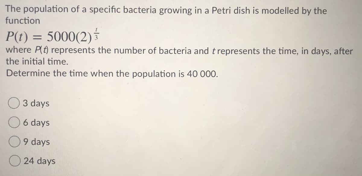The population of a specific bacteria growing in a Petri dish is modelled by the
function
P(t) = 5000(2)
where P(t) represents the number of bacteria and t represents the time, in days, after
the initial time.
Determine the time when the population is 40 000.
O3 days
O 6 days
9 days
24 days
