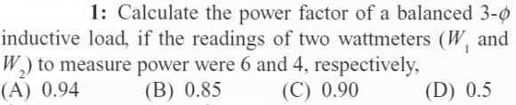 1: Calculate the power factor of a balanced 3-0
inductive load, if the readings of two wattmeters (W₁ and
W₂) to measure power were 6 and 4, respectively,
(A) 0.94 (B) 0.85
(C) 0.90
(D) 0.5