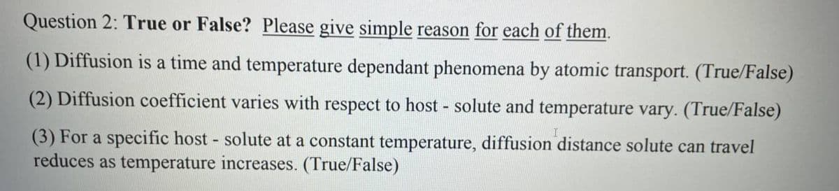 Question 2: True or False? Please give simple reason for each of them.
(1) Diffusion is a time and temperature dependant phenomena by atomic transport. (True/False)
(2) Diffusion coefficient varies with respect to host - solute and temperature vary. (True/False)
(3) For a specific host - solute at a constant temperature, diffusion distance solute can travel
reduces as temperature increases. (True/False)