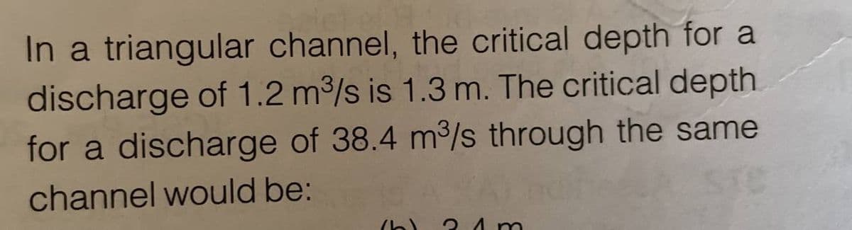 In a triangular channel, the critical depth for a
discharge of 1.2 m³/s is 1.3 m. The critical depth.
for a discharge of 38.4 m³/s through the same
channel would be:
(b) 2 1m