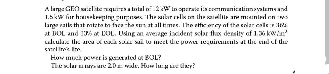 A large GEO satellite requires a total of 12 kW to operate its communication systems and
1.5 kW for housekeeping purposes. The solar cells on the satellite are mounted on two
large sails that rotate to face the sun at all times. The efficiency of the solar cells is 36%
at BOL and 33% at EOL. Using an average incident solar flux density of 1.36 kW/m²
calculate the area of each solar sail to meet the power requirements at the end of the
satellite's life.
How much power is generated BOL?
The solar arrays are 2.0 m wide. How long are they?