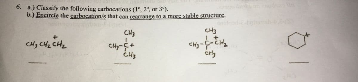 bn
6. a.) Classify the following carbocations (1°, 2°, or 3°).
b.) Encircle the carbocation/s that can rearrange to a more stable structure.
smib-t.-S)
CH3
CH3
CH3 CH2 CH2
CHz-C+
CH3
