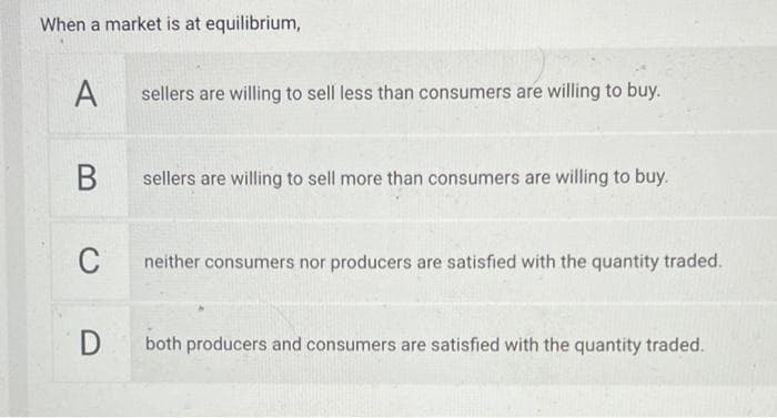 When a market is at equilibrium,
A
B
C
D
sellers are willing to sell less than consumers are willing to buy.
sellers are willing to sell more than consumers are willing to buy.
neither consumers nor producers are satisfied with the quantity traded.
both producers and consumers are satisfied with the quantity traded.