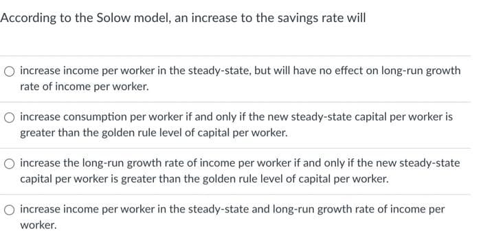 According to the Solow model, an increase to the savings rate will
increase income per worker in the steady-state, but will have no effect on long-run growth
rate of income per worker.
O increase consumption per worker if and only if the new steady-state capital per worker is
greater than the golden rule level of capital per worker.
O increase the long-run growth rate of income per worker if and only if the new steady-state
capital per worker is greater than the golden rule level of capital per worker.
O increase income per worker in the steady-state and long-run growth rate of income per
worker.