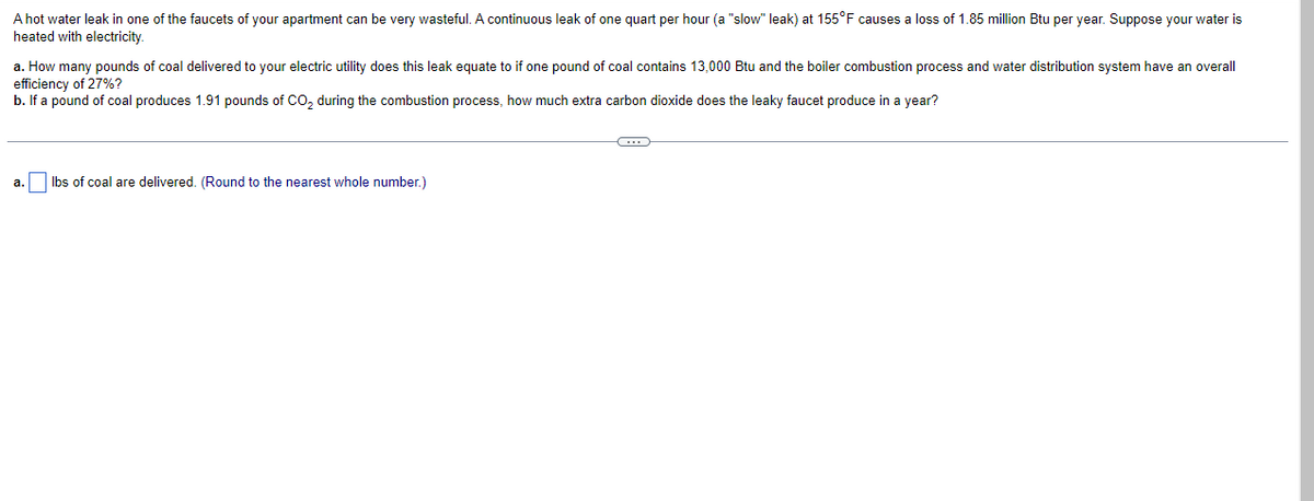 A hot water leak in one of the faucets of your apartment can be very wasteful. A continuous leak of one quart per hour (a "slow" leak) at 155°F causes a loss of 1.85 million Btu per year. Suppose your water is
heated with electricity.
a. How many pounds of coal delivered to your electric utility does this leak equate to if one pound of coal contains 13,000 Btu and the boiler combustion process and water distribution system have an overall
efficiency of 27%?
b. If a pound of coal produces 1.91 pounds of CO₂ during the combustion process, how much extra carbon dioxide does the leaky faucet produce in a year?
C
a. lbs of coal are delivered. (Round to the nearest whole number.)