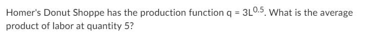 Homer's Donut Shoppe has the production function q = 3L0.5. What is the average
product of labor at quantity 5?
