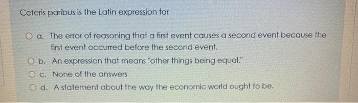 Ceteris paribus is the Latin expression for
O a. The eror of reasoning that a first event causes a second event because the
first event occurred before the second event.
O b. An expression that means "other things being equal."
O c. None of the answers
O d. A statement about the way the economic world ought to be.
