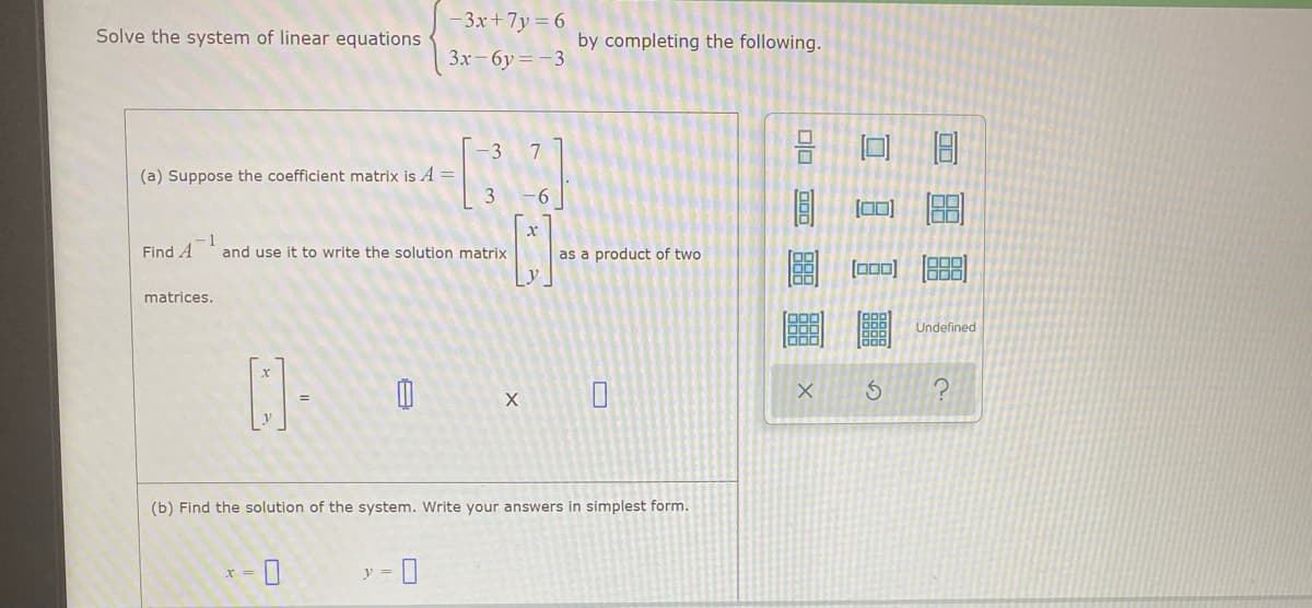 3x+7y= 6
Solve the system of linear equations
by completing the following.
3x- 6y= -3
7
(a) Suppose the coefficient matrix is A =
3
-6
(0]
Find A
-1
and use it to write the solution matrix
as a product of two
ロ0]
matrices.
Undefined
(b) Find the solution of the system. Write your answers in simplest for
y =
