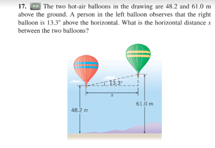 | The two hot-air balloons in the drawing are 48.2 and 61.0 m
above the ground. A person in the left balloon observes that the right
17.
balloon is 13.3° above the horizontal. What is the horizontal distance x
between the two balloons?
13.3
61.0 m
48.2 m
