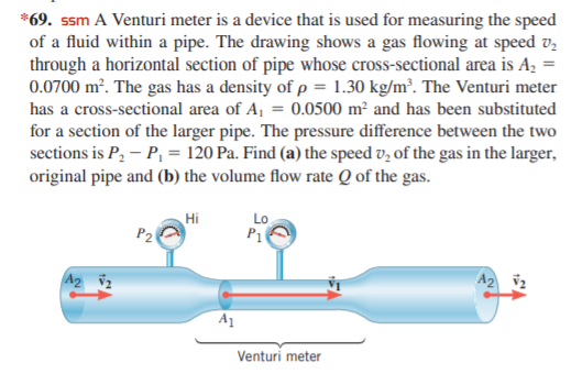 *69. ssm A Venturi meter is a device that is used for measuring the speed
of a fluid within a pipe. The drawing shows a gas flowing at speed v,
through a horizontal section of pipe whose cross-sectional area is Az =
0.0700 m². The gas has a density of p = 1.30 kg/m². The Venturi meter
has a cross-sectional area of A, = 0.0500 m² and has been substituted
for a section of the larger pipe. The pressure difference between the two
sections is P, – P, = 120 Pa. Find (a) the speed v, of the gas in the larger,
original pipe and (b) the volume flow rate Q of the gas.
Hi
Lo
P1
A2 v2
A2 v2
A1
Venturi meter
