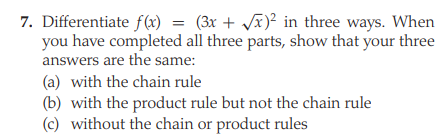 7. Differentiate f(x)
= (3x + x)² in three ways. When
you have completed all three parts, show that your three
answers are the same:
(a) with the chain rule
(b) with the product rule but not the chain rule
(c) without the chain or product rules
