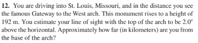12. You are driving into St. Louis, Missouri, and in the distance you see
the famous Gateway to the West arch. This monument rises to a height of
192 m. You estimate your line of sight with the top of the arch to be 2.0°
above the horizontal. Approximately how far (in kilometers) are you from
the base of the arch?
