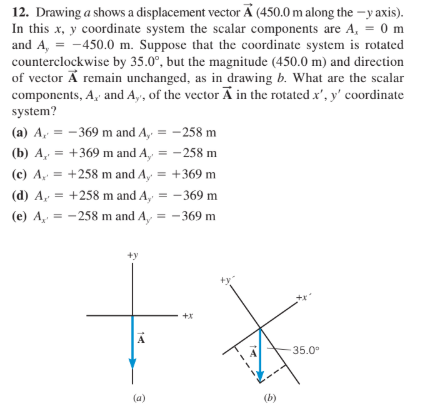 12. Drawing a shows a displacement vector A (450.0 m along the -y axis).
In this x, y coordinate system the scalar components are A, = 0 m
and A, = -450.0 m. Suppose that the coordinate system is rotated
counterclockwise by 35.0°, but the magnitude (450.0 m) and direction
of vector A remain unchanged, as in drawing b. What are the scalar
components, A, and A,, of the vector A in the rotated x', y' coordinate
system?
(a) A, = -369 m and A, = -258 m
(b) A, = +369 m and A, = -258 m
(c) A = +258 m and A, = +369 m
(d) A, = +258 m and A, = -369 m
(e) A, = -258 m and A, = - 369 m
+y
A
35.0°
(a)
(b)
