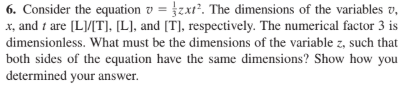 6. Consider the equation v = }zxt². The dimensions of the variables v,
x, and t are [L]/[T], [L], and [T], respectively. The numerical factor 3 is
dimensionless. What must be the dimensions of the variable z, such that
both sides of the equation have the same dimensions? Show how you
determined your answer.
