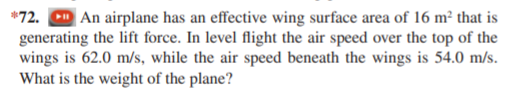 *72. D An airplane has an effective wing surface area of 16 m² that is
generating the lift force. In level flight the air speed over the top of the
wings is 62.0 m/s, while the air speed beneath the wings is 54.0 m/s.
What is the weight of the plane?
