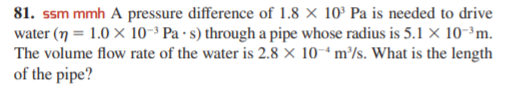 81. ssm mmh A pressure difference of 1.8 × 10° Pa is needed to drive
water (7 = 1.0 × 10-³ Pa · s) through a pipe whose radius is 5.1 × 10-³m.
The volume flow rate of the water is 2.8 × 10-ª m³/s. What is the length
of the pipe?
