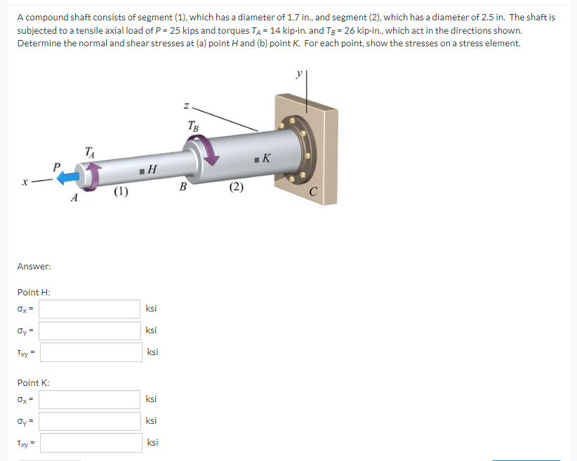 A compound shaft consists of segment (1), which has a diameter of 1.7 in., and segment (2), which has a diameter of 2.5 in. The shaft is
subjected to a tensile axial load of P = 25 kips and torques TA = 14 kip-in. and Tg = 26 kip-in., which act in the directions shown.
Determine the normal and shear stresses at (a) point H and (b) point K. For each point, show the stresses on a stress element.
X
Answer:
Point H:
Ox=
Oy =
Txy
=
Point K:
Øy=
Txy
=
A
ТА
(1)
■H
ksi
ksi
ksi
ksi
ksi
ksi
N
TB
B
(2)
■K
C