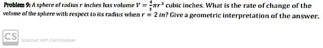 Problem 9: A sphere of radius r Inches has volume V =nr' cubic inches. What is the rate of change of the
volume af the sphere with respect to its radius when r = 2 (n? Give a geometric interpretation of the answer.
CS
Scannec with CamScanner
