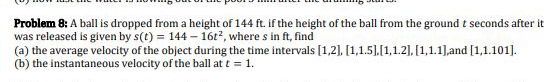 Problem 8: A ball is dropped from a height of 144 ft. if the height of the ball from the ground t seconds after it
was released is given by s(t) = 144 – 16t2, where s in ft, find
(a) the average velocity of the object during the time intervals [1,2], [1,1.5],[1,1.2], [1,1.1],and [1,1.101].
(b) the instantaneous velocity of the ball at t = 1.
