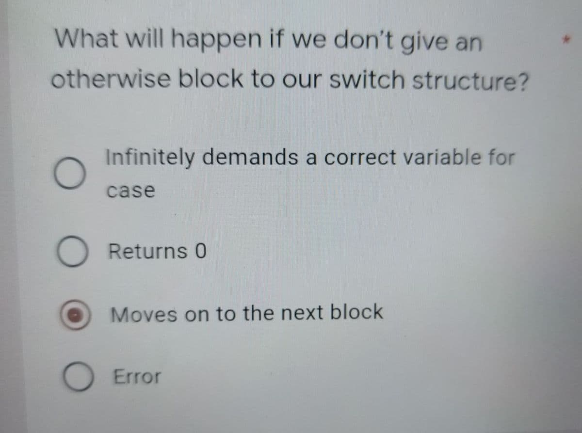 What will happen if we don't give an
otherwise block to our switch structure?
Infinitely demands a correct variable for
O
case
O Returns 0
Moves on to the next block
O Error