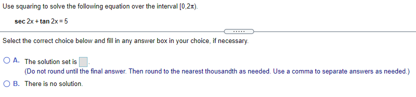 Use squaring to solve the following equation over the interval [0,2x).
sec 2x + tan 2x = 5
.....
Select the correct choice below and fill in any answer box in your choice, if necessary.
O A. The solution set is
(Do not round until the final answer. Then round to the nearest thousandth as needed. Use a comma to separate answers as needed.)
O B. There is no solution.
