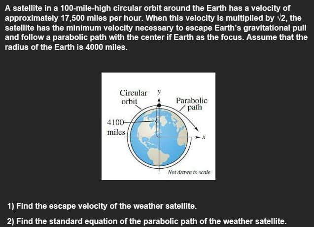 A satellite in a 100-mile-high circular orbit around the Earth has a velocity of
approximately 17,500 miles per hour. When this velocity is multiplied by v2, the
satellite has the minimum velocity necessary to escape Earth's gravitational pull
and follow a parabolic path with the center if Earth as the focus. Assume that the
radius of the Earth is 4000 miles.
Circular y
orbit
Parabolic
/ path
4100-
miles
Not drawn to scale
1) Find the escape velocity of the weather satellite.
2) Find the standard equation of the parabolic path of the weather satellite.
