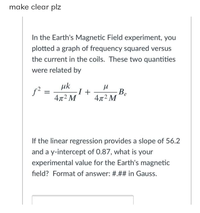 make clear plz
In the Earth's Magnetic Field experiment, you
plotted a graph of frequency squared versus
the current in the coils. These two quantities
were related by
uk
f? =
4л2 М
-Be
4x2 M
If the linear regression provides a slope of 56.2
and a y-intercept of 0.87, what is your
experimental value for the Earth's magnetic
field? Format of answer: #.## in Gauss.
