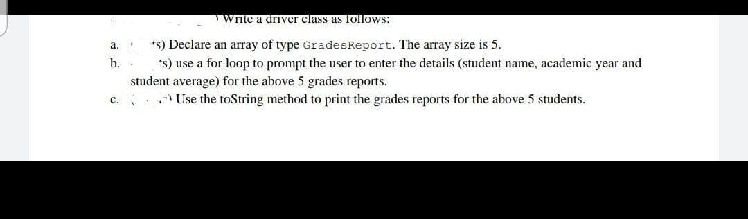 Write a driver class as follows:
*s) Declare an array of type GradesReport. The array size is 5.
а.
b.
*s) use a for loop to prompt the user to enter the details (student name, academic year and
student average) for the above 5 grades reports.
с.
Use the toString method to print the grades reports for the above 5 students.
