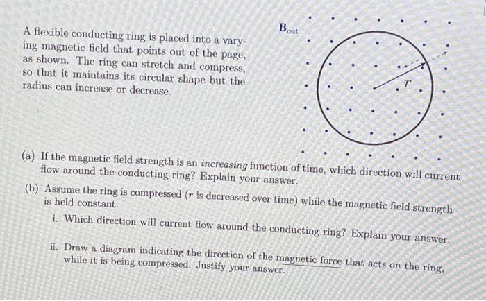 A flexible conducting ring is placed into a vary-
ing magnetic field that points out of the page,
as shown. The ring can stretch and compress,
so that it maintains its circular shape but the
radius can increase or decrease.
Bout
(a) If the magnetic field strength is an increasing function of time, which direction will current
flow around the conducting ring? Explain your answer.
(b) Assume the ring is compressed (r is decreased over time) while the magnetic field strength
is held constant.
i. Which direction will current flow around the conducting ring? Explain your answer.
ii. Draw a diagram indicating the direction of the magnetic force that acts on the ring,
while it is being compressed. Justify your answer.