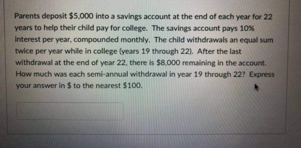 Parents deposit $5,000 into a savings account at the end of each year for 22
years to help their child pay for college. The savings account pays 10%
interest per year, compounded monthly. The child withdrawals an equal sum
twice per year while in college (years 19 through 22). After the last
withdrawal at the end of year 22, there is $8,000 remaining in the account.
How much was each semi-annual withdrawal in year 19 through 22? Express
your answer in $ to the nearest $100.