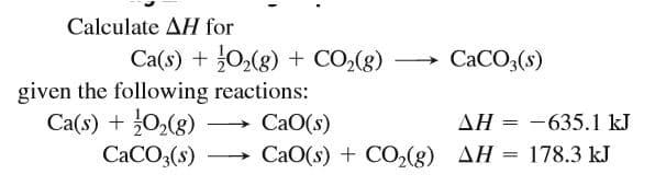 Calculate AH for
Ca(s) + 02(g) + CO2(g)
given the following reactions:
СаО(s)
CACO3(s)
Ca(s) + 0,(g) -
CACO3(s)
AH = -635.1 kJ
CaO(s) + CO(g) AH = 178.3 kJ
>
