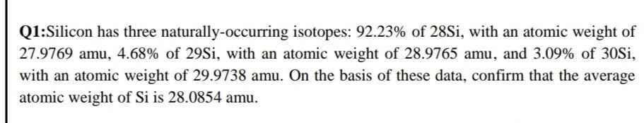 Q1:Silicon has three naturally-occurring isotopes: 92.23% of 28Si, with an atomic weight of
27.9769 amu, 4.68% of 29Si, with an atomic weight of 28.9765 amu, and 3.09% of 30Si,
with an atomic weight of 29.9738 amu. On the basis of these data, confirm that the average
atomic weight of Si is 28.0854 amu.
