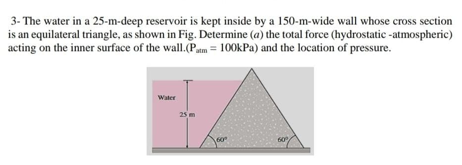 3- The water in a 25-m-deep reservoir is kept inside by a 150-m-wide wall whose cross section
is an equilateral triangle, as shown in Fig. Determine (a) the total force (hydrostatic -atmospheric)
acting on the inner surface of the wall.(Patm = 100kPa) and the location of pressure.
Water
25 m
60°
60°
