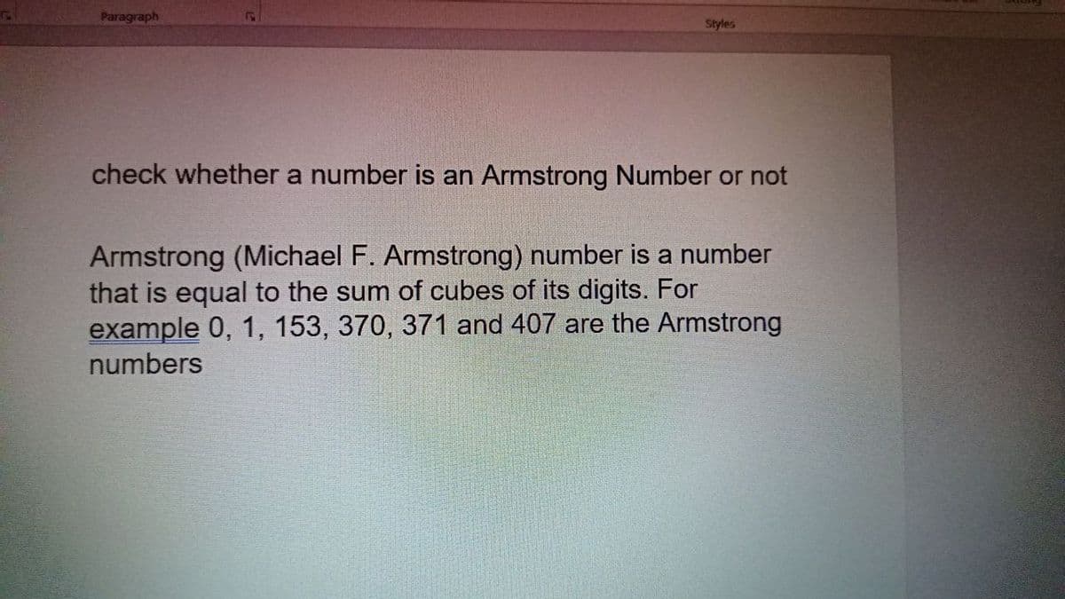 Paragraph
Styles
check whether a number is an Armstrong Number or not
Armstrong (Michael F. Armstrong) number is a number
that is equal to the sum of cubes of its digits. For
example 0, 1, 153, 370, 371 and 407 are the Armstrong
numbers
