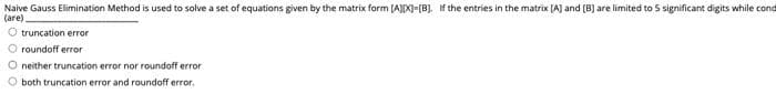 Naive Gauss Elimination Method is used to solve a set of equations given by the matrix form (AX)-[B). If the entries in the matrix [A] and (B) are limited to 5 significant digits while cond
(are)
O truncation error
roundoff error
O neither truncation error nor roundoff error
both truncation error and roundoff error.
