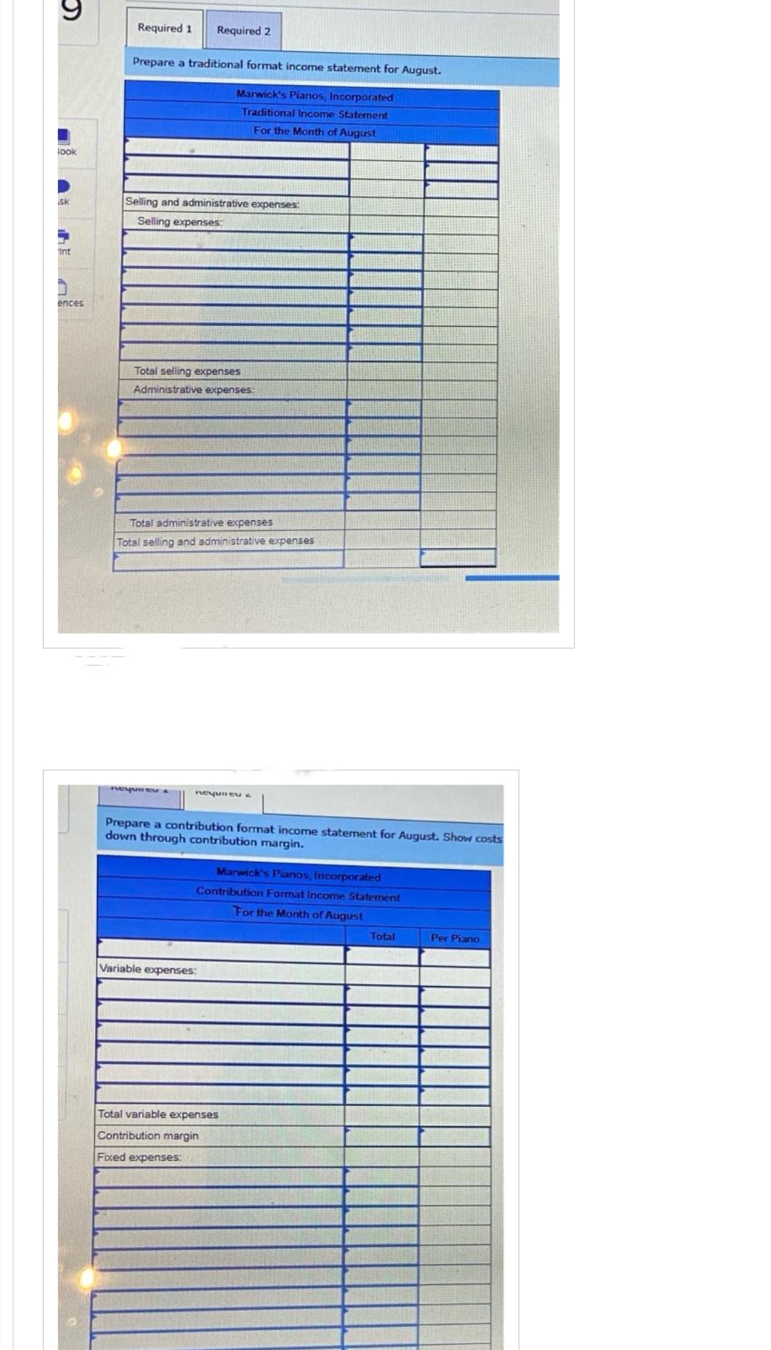 look
sk
int
ences
Required 1 Required 2
Prepare a traditional format income statement for August.
Marwick's Pianos, Incorporated
Traditional Income Statement
For the Month of August
Selling and administrative expenses:
Selling expenses:
Total selling expenses
Administrative expenses:
Total administrative expenses
Total selling and administrative expenses
nequiEVA
Required &
Prepare a contribution format income statement for August. Show costs
down through contribution margin.
Marwick's Pianos, Incorporated
Contribution Format Income Statement
For the Month of August
Variable expenses:
Total variable expenses
Contribution margin
Fixed expenses:
Total
Per Piano