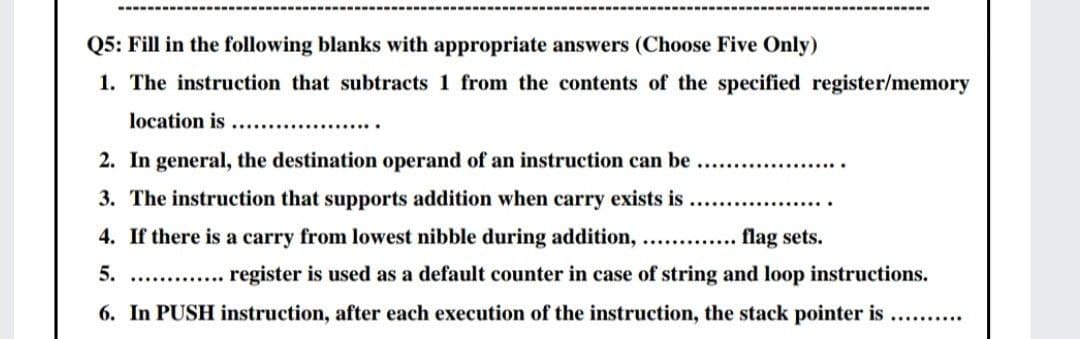 Q5: Fill in the following blanks with appropriate answers (Choose Five Only)
1. The instruction that subtracts 1 from the contents of the specified register/memory
location is ...................
2. In general, the destination operand of an instruction can be.
3. The instruction that supports addition when carry exists is.
4. If there is a carry from lowest nibble during addition, .........
flag sets.
5. ............. register is used as a default counter in case of string and loop instructions.
6. In PUSH instruction, after each execution of the instruction, the stack pointer is ..........