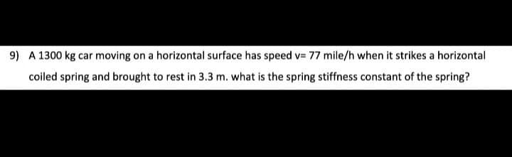 9) A 1300 kg car moving on a horizontal surface has speed v= 77 mile/h when it strikes a horizontal
coiled spring and brought to rest in 3.3 m. what is the spring stiffness constant of the spring?