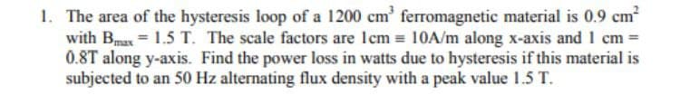 1. The area of the hysteresis loop of a 1200 cm³ ferromagnetic material is 0.9 cm²
with Bmax = 1.5 T. The scale factors are 1cm= 10A/m along x-axis and 1 cm =
0.8T along y-axis. Find the power loss in watts due to hysteresis if this material is
subjected to an 50 Hz alternating flux density with a peak value 1.5 T.