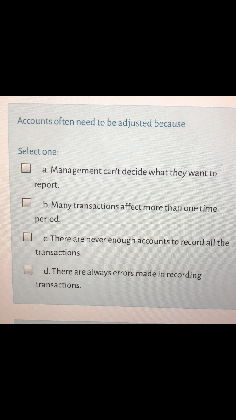 Accounts often need to be adjusted because
Select one:
a. Management can't decide what they want to
report.
b. Many transactions affect more than one time
period.
c. There are never enough accounts to record all the
transactions.
d. There are always errors made in recording
transactions.
