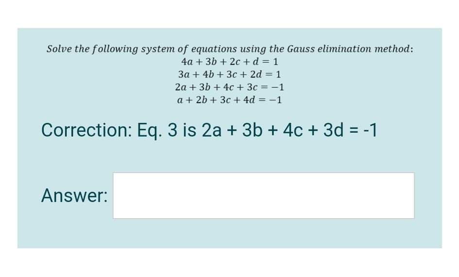 Solve the following system of equations using the Gauss elimination method:
4a + 3b + 2c + d = 1
3a + 4b + 3c + 2d = 1
2a + 3b + 4c + 3c = -1
%3D
a + 2b + 3c + 4d = -1
Correction: Eq. 3 is 2a + 3b + 4c + 3d = -1
%3D
Answer:
