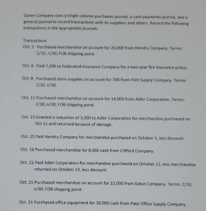 Goren Company uses a single-column purchases journal, a cash payments journal, and a
general journal to record transactions with its suppliers and others. Record the following
transactions in the appropriate journals.
Transactions
Oct. 5 Purchased merchandise on account for 20,000 from Hendry Company. Terms:
2/10, n/30; FOB shipping point.
Oct. 6 Paid 7,200 to Federated Insurance Company for a two-year fire insurance policy.
Oct. 8 Purchased store supplies on account for 700 from Flint Supply Company. Terms:
2/10, n/30.
Oct. 11 Purchased merchandise on account for 14,000 from Adler Corporation. Terms:
2/10, n/30; FOB shipping point.
Oct. 13 Granted a reduction of 3,000 to Adler Corporation for merchandise purchased on
Oct 11 and returned because of damage.
Oct. 15 Paid Hendry Company for merchandise purchased on October 5, less discount.
Oct. 16 Purchased merchandise for 8,000 cash from Clifford Company.
Oct. 21 Paid Adler Corporation for merchandise purchased on October 11, less merchandise
returned on October 13, less discount.
Oct. 25 Purchased merchandise on account for 22,000 from Eaton Company. Terms: 2/10,
n/30; FOB shipping point.
Oct. 31 Purchased office equipment for 30,000 cash from Pate Office Supply Company
