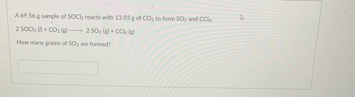 A 69.56 g sample of SOCI2 reacts with 13.93 g of CO2 to form SO2 and CCI4.
2 SOCI2 (1I) + CO2 (g) -----> 2 SO2 (g) + CCI4 (g)
How many grams of SO2 are formed?
