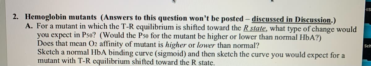 HIS
2. Hemoglobin mutants (Answers to this question won't be posted - discussed in Discussion.)
A. For a mutant in which the T-R equilibrium is shifted toward the R state, what type of change would
you expect in P50? (Would the P50 for the mutant be higher or lower than normal HbA?)
Does that mean O2 affinity of mutant is higher or lower than normal?
Sketch a normal HbA binding curve (sigmoid) and then sketch the curve you would expect for a
mutant with T-R equilibrium shifted toward the R state.
Sch
